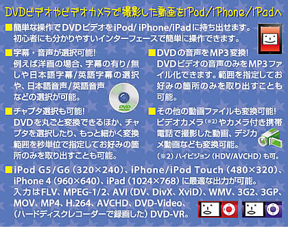 DVDビデオやビデオカメラで撮影した動画を簡単な操作でiPod/iPhone/iPadへ持ち出せます。字幕・音声・チャプタ選択可能、mp3変換やその他動画変換も可能です。